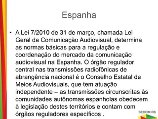 Espanha

• A Lei 7/2010 de 31 de março, chamada Lei Geral da
  Comunicação Audiovisual, determina as normas básicas
  para a regulação e coordenação do mercado da
  comunicação audiovisual na Espanha. O órgão
  regulador central nas transmissões radiofônicas de
  abrangência nacional é o Conselho Estatal de Meios
  Audiovisuais, que tem atuação independente – as
  transmissões circunscritas às comunidades autônomas
  espanholas obedecem à legislação destes territórios e
  contam com órgãos reguladores específicos .
 