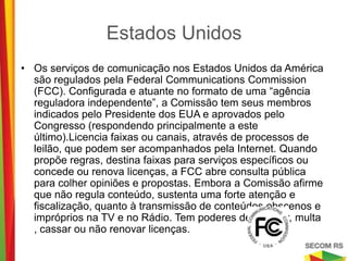Estados Unidos

•   Os serviços de comunicação nos Estados Unidos da América são
    regulados pela Federal Communications Commission (FCC).
    Configurada e atuante no formato de uma “agência reguladora
    independente”, a Comissão tem seus membros indicados pelo
    Presidente dos EUA e aprovados pelo Congresso (respondendo
    principalmente a este último).Licencia faixas ou canais, através de
    processos de leilão, que podem ser acompanhados pela Internet.
    Quando propõe regras, destina faixas para serviços específicos ou
    concede ou renova licenças, a FCC abre consulta pública para
    colher opiniões e propostas. Embora a Comissão afirme que não
    regula conteúdo, sustenta uma forte atenção e fiscalização, quanto
    à transmissão de conteúdos obscenos e impróprios na TV e no
    Rádio. Tem poderes de advertir, multa , cassar ou não renovar
    licenças.
 
