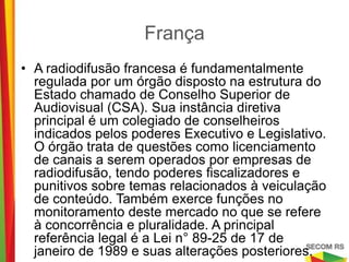 França

• A radiodifusão francesa é fundamentalmente regulada
  por um órgão disposto na estrutura do Estado chamado
  de Conselho Superior de Audiovisual (CSA). Sua
  instância diretiva principal é um colegiado de
  conselheiros indicados pelos poderes Executivo e
  Legislativo. O órgão trata de questões como
  licenciamento de canais a serem operados por
  empresas de radiodifusão, tendo poderes fiscalizadores
  e punitivos sobre temas relacionados à veiculação de
  conteúdo. Também exerce funções no monitoramento
  deste mercado no que se refere à concorrência e
  pluralidade. A principal referência legal é a Lei n° 89-25
  de 17 de janeiro de 1989 e suas alterações posteriores.
 