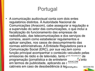 Portugal

•   A comunicação audiovisual conta com dois entes regulatórios
    distintos. À Autoridade Nacional de Comunicações (Anacom), cabe
    assegurar a regulação e a supervisão do setor das comunicações,
    o que inclui a fiscalização do funcionamento das empresas de
    radiodifusão, das telecomunicações e dos serviços de correios,
    assim como estabelecer regulamentos e aplicar sanções, nos
    casos de descumprimento das normas administrativas. A Entidade
    Reguladora para a Comunicação Social (ERC), por sua vez,tem
    como função principal acompanhar o conteúdo veiculado pelas
    emissoras de rádio e de televisão, tanto em termos de programação
    (jornalística e de entretenimento), quanto em termos de publicidade,
    aplicando as sanções cabíveis em caso de desobediência à
    legislação.
 