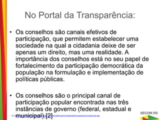 No Portal da Transparência:

• Os conselhos são canais efetivos de participação,
  que permitem estabelecer uma sociedade na qual a
  cidadania deixe de ser apenas um direito, mas uma
  realidade. A importância dos conselhos está no seu
  papel de fortalecimento da participação democrática
  da população na formulação e implementação de
  políticas públicas.

• Os conselhos são o principal canal de participação
  popular encontrada nas três instâncias de governo
  (federal, estadual e municipal).[2]

[2] http://www.portaltransparencia.gov.br/controleSocial/ConselhosMunicipaiseControleSocial.asp
 