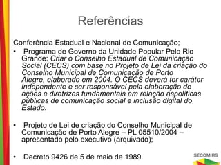 Referências

Conferência Estadual e Nacional de Comunicação;
• Programa de Governo da Unidade Popular Pelo Rio Grande: Criar o
  Conselho Estadual de Comunicação Social (CECS) com base no
  Projeto de Lei da criação do Conselho Municipal de Comunicação de
  Porto Alegre, elaborado em 2004. O CECS deverá ter caráter
  independente e ser responsável pela elaboração de ações e
  diretrizes fundamentais em relação àspolíticas públicas de
  comunicação social e inclusão digital do Estado.

•    Projeto de Lei de criação do Conselho Municipal de Comunicação de
    Porto Alegre – PL 05510/2004 – apresentado pelo executivo
    (arquivado);

•   Decreto 9426 de 5 de maio de 1989.
 