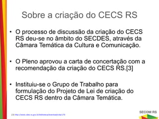 Sobre a criação do CECS RS

• O processo de discussão da criação do CECS
  RS deu-se no âmbito do SECDES, através da
  Câmara Temática da Cultura e Comunicação.

• O Pleno aprovou a carta de concertação com a
  recomendação da criação do CECS RS.[3]

• Instituiu-se o Grupo de Trabalho para
  formulação do Projeto de Lei de criação do
  CECS RS dentro da Câmara Temática.

[3] http://www.cdes.rs.gov.br/biblioteca/download/cda/170
 