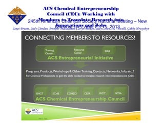 ACS Chemical Entrepreneurship
Council (CEC): Working with
Members to Translate Research into
Innovations and Jobs
Janet Bryant, Judy Giordan, Jennifer Maclachlan, Carlyn Burton, Judy Cohen, AJ Vincelli, Gabby Hrycyshyn
245th American Chemical Society National Meeting – New
Orleans, LA – April 7 – 11, 2013
 