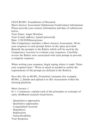 CECS RC001: Foundations of Research
Short-Answer Assessment Submission FormContact Information
Please provide your contact information and date of submission
below.
Your Name: Angel Winslow
Your E-mail address: [email protected]
Date: 2/20/2020Instructions
This Competency includes a Short-Answer Assessment. Write
your response to each prompt below in the space provided.
Beneath the prompts is the Rubric which will be used by the
Competency Assessor to evaluate your responses. Carefully
review the Rubric rows associated with each prompt to provide
a complete response.
When writing your response, begin typing where it reads “Enter
your response here.” Write as much as needed to satisfy the
requirements of the prompt (as defined in the Rubric).
Save this file as RC001_firstinitial_lastname (for example,
RC001_J_Smith) and upload it to this Assessment within the
learning platform.
Short Answer 1
In 1–2 sentences, explain each of the principles or concepts of
early childhood research listed below.
· Quantitative approaches
· Qualitative approaches
· Longitudinal research
· Hypothesis
· Replication
· Generalizability
Your Response
 