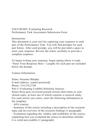 CECS RC003: Evaluating Research
Performance Task Assessment Submission Form
Instructions
This document is your tool for capturing your response to each
part of the Performance Task. You will find prompts for each
part below. After each prompt, you will be provided a space to
enter your response. Review the rubric carefully to provide a
complete response.
To begin writing your response, begin typing where it reads
“Enter Your Response Here.” Lengths for each part are included
below the prompt.
Contact Information
Name: Suzanne Murphy
E-mail address: [email protected]
Phone: 314.374.2750
Part I: Evaluating Credible Scholarly Sources
Select three peer-reviewed journal articles that relate to your
chosen topic, at least one of which contains a research study.
For each article you select, enter the following information in
the template:
· APA citation
· Summary of the article including a description of the research
topic and an overview of the research findings (1 paragraph)
· Evaluation regarding the validity and credibility of the source,
explaining how you evaluated the source to determine whether
it is valid and credible (1 paragraph)
 