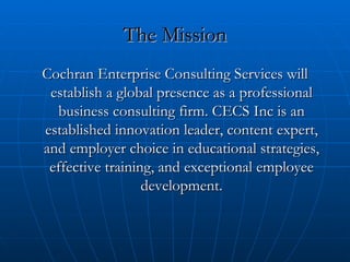 The Mission Cochran Enterprise Consulting Services will establish a global presence as a professional business consulting firm. CECS Inc is an established innovation leader, content expert, and employer choice in educational strategies, effective training, and exceptional employee development. 