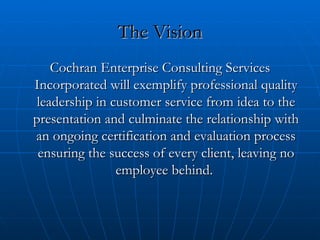 The Vision Cochran Enterprise Consulting Services Incorporated will exemplify professional quality leadership in customer service from idea to the presentation and culminate the relationship with an ongoing certification and evaluation process ensuring the success of every client, leaving no employee behind.  