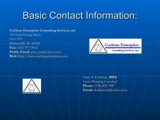 Basic Contact Information: Cochran Enterprise Consulting Services, inc 100 East George Street Suite 519 Bensenville, IL. 60106 Fax:  (425) 977-9662 Public Email:   [email_address] Web:  http://www.cochranenterprise.com Larry A. Cochran,  MBA Senior Managing Consultant Phone:  (708) 829-7847 Email:   [email_address] 