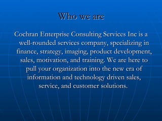 Who we are Cochran Enterprise Consulting Services Inc is a well-rounded services company, specializing in finance, strategy, imaging, product development, sales, motivation, and training. We are here to pull your organization into the new era of information and technology driven sales, service, and customer solutions.  