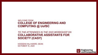 WELCOME FROM
COLLEGE OF ENGINEERING AND
COMPUTING @ UofSC
TO THE ATTENDEES IN THE 2020 WORKSHOP ON
COLLABORATIVE ASSISTANTS FOR
SOCIETY (CASY)
HOSSEIN HAJ-HARIRI, DEAN
OCTOBER 16, 2020
 