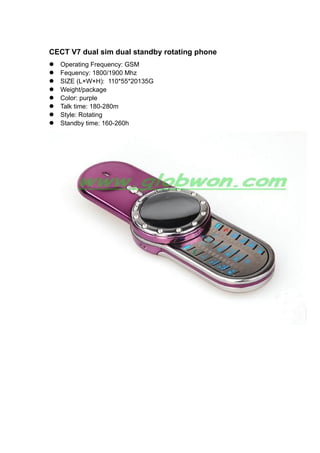 CECT V7 dual sim dual standby rotating phone
Operating Frequency: GSM
Fequency: 1800/1900 Mhz
SIZE (L×W×H): 110*55*20135G
Weight/package
Color: purple
Talk time: 180-280m
Style: Rotating
Standby time: 160-260h
 