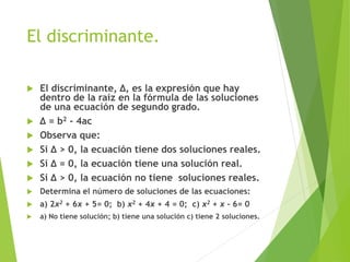 El discriminante.
 El discriminante, ∆, es la expresión que hay
dentro de la raíz en la fórmula de las soluciones
de una ecuación de segundo grado.
 ∆ = b2 - 4ac
 Observa que:
 Si ∆ > 0, la ecuación tiene dos soluciones reales.
 Si ∆ = 0, la ecuación tiene una solución real.
 Si ∆ > 0, la ecuación no tiene soluciones reales.
 Determina el número de soluciones de las ecuaciones:
 a) 2x2 + 6x + 5= 0; b) x2 + 4x + 4 = 0; c) x2 + x - 6= 0
 a) No tiene solución; b) tiene una solución c) tiene 2 soluciones.
 