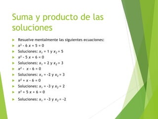 Suma y producto de las
soluciones
 Resuelve mentalmente las siguientes ecuaciones:
 x2 - 6 x + 5 = 0
 Soluciones: x1 = 1 y x2 = 5
 x2 - 5 x + 6 = 0
 Soluciones: x1 = 2 y x2 = 3
 x2 - x - 6 = 0
 Soluciones: x1 = -2 y x2 = 3
 x2 + x - 6 = 0
 Soluciones: x1 = -3 y x2 = 2
 x2 + 5 x + 6 = 0
 Soluciones: x1 = -3 y x2 = -2
 