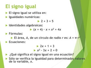 El signo igual
 El signo igual se utiliza en:
 Igualdades numéricas:
 2 + 3 = 5
 Identidades algebraicas:
 (x + 4) ∙ x = x2 + 4x
 Fórmulas:
 El área, A, de un círculo de radio r es: A = π∙r2
 Ecuaciones:
 2x + 1 = 3
 x2 – 3x + 2 = 0
 ¿Qué significa el signo igual en una ecuación?
 Sólo se verifica la igualdad para determinados valores
de la variable, x.
 