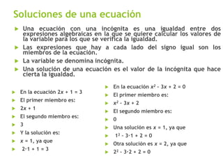 Soluciones de una ecuación
 En la ecuación 2x + 1 = 3
 El primer miembro es:
 2x + 1
 El segundo miembro es:
 3
 Y la solución es:
 x = 1, ya que
 2∙1 + 1 = 3
 En la ecuación x2 – 3x + 2 = 0
 El primer miembro es:
 x2 – 3x + 2
 El segundo miembro es:
 0
 Una solución es x = 1, ya que
 12 – 3∙1 + 2 = 0
 Otra solución es x = 2, ya que
 22 – 3∙2 + 2 = 0
 Una ecuación con una incógnita es una igualdad entre dos
expresiones algebraicas en la que se quiere calcular los valores de
la variable para los que se verifica la igualdad.
 Las expresiones que hay a cada lado del signo igual son los
miembros de la ecuación.
 La variable se denomina incógnita.
 Una solución de una ecuación es el valor de la incógnita que hace
cierta la igualdad.
 