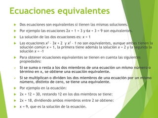 Ecuaciones equivalentes
 Dos ecuaciones son equivalentes si tienen las mismas soluciones.
 Por ejemplo las ecuaciones 2x + 1 = 3 y 6x + 3 = 9 son equivalentes.
 La solución de las dos ecuaciones es: x = 1
 Las ecuaciones x2 – 3x + 2 y x2 – 1 no son equivalentes, aunque ambas tienen la
solución común x = 1, la primera tiene además la solución x = 2 y la segunda la
solución x = -1
 Para obtener ecuaciones equivalentes se tienen en cuenta las siguientes
propiedades:
 Si se suma o resta a los dos miembros de una ecuación un mismo número o
término en x, se obtiene una ecuación equivalente.
 Si se multiplican o dividen los dos miembros de una ecuación por un mismo
número, distinto de cero, se tiene una equivalente.
 Por ejemplo en la ecuación:
 2x + 12 = 30, restando 12 en los dos miembros se tiene:
 2x = 18, dividiendo ambos miembros entre 2 se obtiene:
 x = 9, que es la solución de la ecuación.
 