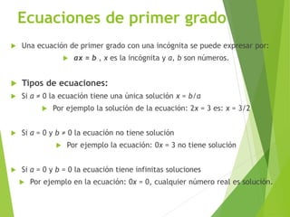 Ecuaciones de primer grado
 Una ecuación de primer grado con una incógnita se puede expresar por:
 ax = b , x es la incógnita y a, b son números.
 Tipos de ecuaciones:
 Si a ≠ 0 la ecuación tiene una única solución x = b/a
 Por ejemplo la solución de la ecuación: 2x = 3 es: x = 3/2
 Si a = 0 y b ≠ 0 la ecuación no tiene solución
 Por ejemplo la ecuación: 0x = 3 no tiene solución
 Si a = 0 y b = 0 la ecuación tiene infinitas soluciones
 Por ejemplo en la ecuación: 0x = 0, cualquier número real es solución.
 