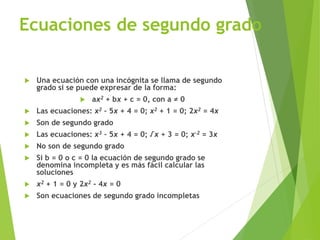 Ecuaciones de segundo grado
 Una ecuación con una incógnita se llama de segundo
grado si se puede expresar de la forma:
 ax2 + bx + c = 0, con a ≠ 0
 Las ecuaciones: x2 – 5x + 4 = 0; x2 + 1 = 0; 2x2 = 4x
 Son de segundo grado
 Las ecuaciones: x3 – 5x + 4 = 0; √x + 3 = 0; x-2 = 3x
 No son de segundo grado
 Si b = 0 o c = 0 la ecuación de segundo grado se
denomina incompleta y es más fácil calcular las
soluciones
 x2 + 1 = 0 y 2x2 - 4x = 0
 Son ecuaciones de segundo grado incompletas
 