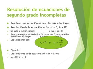 Resolución de ecuaciones de
segundo grado incompletas
 Resolver una ecuación es calcular sus soluciones
 Resolución de la ecuación ax2 + bx = 0, a ≠ 0:
 Se saca x factor común: x (ax + b) = 0
 Para que un producto de dos factores sea 0, uno de ellos
debe valer 0, luego x = 0 o ax + b = 0
 Las soluciones son:
 Ejemplo:
 Las soluciones de la ecuación 2x2 + 4x = 0 son:
 x1 = 0 y x2 = -2
a
b
xyx

 21 0
 