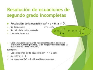 Resolución de ecuaciones de
segundo grado incompletas
 Resolución de la ecuación ax2 + c = 0, a ≠ 0:
 Se despeja x2: x2 = - c/a
 Se calcula la raíz cuadrada
 Las soluciones son:
 Sólo se puede calcular la raíz cuadrada si el cociente -
c/a es un número positivo. Si es negativo se dice que la
ecuación no tiene solución.
Ejemplos:
 Las soluciones de la ecuación 2x2 - 4 = 0 son:
 x1 = 2 y x2 = -2
 La ecuación 2x2 + 4 = 0, no tiene solución
a
c
xy
a
c
x



 21
 