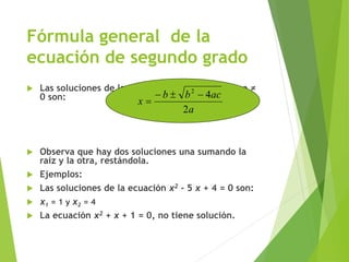 Fórmula general de la
ecuación de segundo grado
 Las soluciones de la ecuación ax2 + bx + c = 0, a ≠
0 son:
 Observa que hay dos soluciones una sumando la
raíz y la otra, restándola.
 Ejemplos:
 Las soluciones de la ecuación x2 - 5 x + 4 = 0 son:
 x1 = 1 y x2 = 4
 La ecuación x2 + x + 1 = 0, no tiene solución.
a
acbb
x
2
42


 