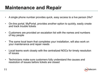 Maintenance and Repair A single phone number provides quick, easy access to a live person 24x7 On-line portal, MyPortal, provides another option to quickly, easily create and track trouble tickets Customers are provided an escalation list with the names and numbers of key people The same local team that completes your installation, will also work on your maintenance and repair needs Local teams work closely with the centralized NOCs for timely resolution of issues Technicians make sure customers fully understand the causes and resolution of issues before tickets are closed 