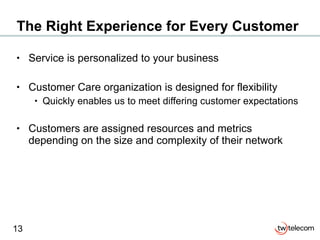 The Right Experience for Every Customer Service is personalized to your business Customer Care organization is designed for flexibility Quickly enables us to meet differing customer expectations  Customers are assigned resources and metrics depending on the size and complexity of their network 