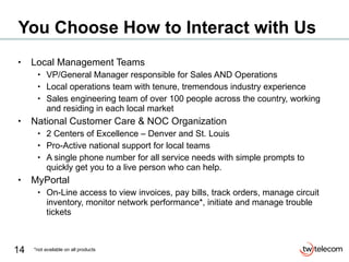 You Choose How to Interact with Us Local Management Teams VP/General Manager responsible for Sales AND Operations Local operations team with tenure, tremendous industry experience Sales engineering team of over 100 people across the country, working and residing in each local market National Customer Care & NOC Organization 2 Centers of Excellence – Denver and St. Louis Pro-Active national support for local teams A single phone number for all service needs with simple prompts to quickly get you to a live person who can help. MyPortal On-Line access to view invoices, pay bills, track orders, manage circuit inventory, monitor network performance*, initiate and manage trouble tickets *not available on all products 