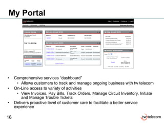 My Portal Comprehensive services “dashboard” Allows customers to track and manage ongoing business with tw telecom On-Line access to variety of activities View Invoices, Pay Bills, Track Orders, Manage Circuit Inventory, Initiate and Manage Trouble Tickets Delivers proactive level of customer care to facilitate a better service experience TW TELECOM 