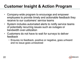 Customer Insight & Action Program Company-wide program to encourage and empower employees to provide timely and actionable feedback they receive to our customers’ service teams System includes automated alerts to notify service teams of potentially recurring issues such as outages or bandwidth over-utilization Customers do not have to wait for surveys to deliver feedback  Ensures no feedback, positive or negative, goes unheard and no issue goes unresolved 