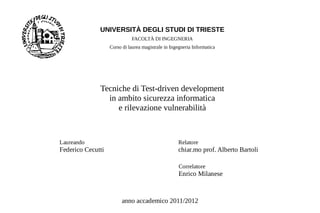 UNIVERSITÀ DEGLI STUDI DI TRIESTE
                             FACOLTÀ DI INGEGNERIA
                   Corso di laurea magistrale in Ingegneria Informatica




              Tecniche di Test-driven development
                in ambito sicurezza informatica
                   e rilevazione vulnerabilità



Laureando                                           Relatore
Federico Cecutti                                    chiar.mo prof. Alberto Bartoli

                                                     Correlatore
                                                     Enrico Milanese



                         anno accademico 2011/2012
 