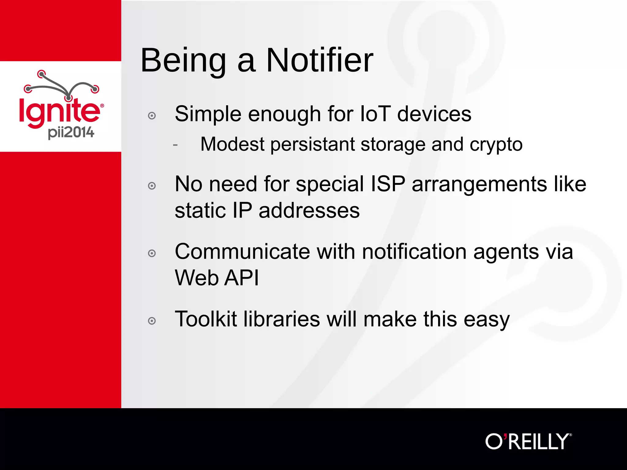 Being a Notifier
๏  Simple enough for IoT devices
-  Modest persistent storage and crypto
๏  No need for special ISP arrangements like
static IP addresses
๏  Communicate with notification agents via
Web API
๏  Toolkit libraries will make this easy
 