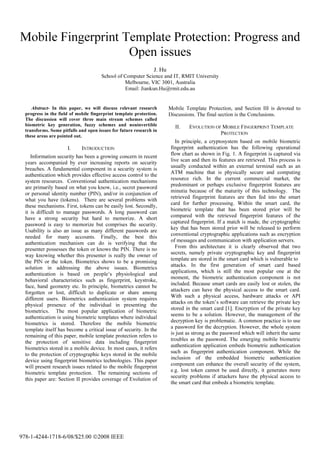 Mobile Fingerprint Template Protection: Progress and
Open issues
J. Hu
School of Computer Science and IT, RMIT University
Melbourne, VIC 3001, Australia
Email: Jiankun.Hu@rmit.edu.au
Abstract- In this paper, we will discuss relevant research
progress in the field of mobile fingerprint template protection.
The discussion will cover three main stream schemes called
biometric key generation, fuzzy schemes and noninvertible
transforms. Some pitfalls and open issues for future research in
these areas are pointed out.
I. INTRODUCTION
Information security has been a growing concern in recent
years accompanied by ever increasing reports on security
breaches. A fundamental component in a security system is
authentication which provides effective access control to the
system resources. Conventional authentication mechanisms
are primarily based on what you know, i.e., secret password
or personal identity number (PIN), and/or in conjunction of
what you have (tokens). There are several problems with
these mechanisms. First, tokens can be easily lost. Secondly,
it is difficult to manage passwords. A long password can
have a strong security but hard to memorize. A short
password is easy to memorize but comprises the security.
Usability is also an issue as many different passwords are
needed for many accounts. Finally, the best this
authentication mechanism can do is verifying that the
presenter possesses the token or knows the PIN. There is no
way knowing whether this presenter is really the owner of
the PIN or the token. Biometrics shows to be a promising
solution in addressing the above issues. Biometrics
authentication is based on people s physiological and
behavioral characteristics such as fingerprint, keystroke,
face, hand geometry etc. In principle, biometrics cannot be
forgotten or lost, difficult to duplicate or share among
different users. Biometrics authentication system requires
physical presence of the individual in presenting the
biometrics. The most popular application of biometric
authentication is using biometric templates where individual
biometrics is stored. Therefore the mobile biometric
template itself has become a critical issue of security. In the
remaining of this paper, mobile template protection refers to
the protection of sensitive data including fingerprint
biometrics stored in a mobile device. In most cases, it refers
to the protection of cryptographic keys stored in the mobile
device using fingerprint biometrics technologies. This paper
will present research issues related to the mobile fingerprint
biometric template protection. The remaining sections of
this paper are: Section II provides coverage of Evolution of
Mobile Template Protection, and Section III is devoted to
Discussions. The final section is the Conclusions.
II. EVOLUTION OF MOBILE FINGERPRINT TEMPLATE
PROTECTION
In principle, a cryptosystem based on mobile biometric
fingerprint authentication has the following operational
flow chart as shown in Fig. 1. A fingerprint is captured via
live scan and then its features are retrieved. This process is
usually conducted within an external terminal such as an
ATM machine that is physically secure and computing
resource rich. In the current commercial market, the
predominant or perhaps exclusive fingerprint features are
minutia because of the maturity of this technology. The
retrieved fingerprint features are then fed into the smart
card for further processing. Within the smart card, the
biometric template that has been stored prior will be
compared with the retrieved fingerprint features of the
captured fingerprint. If a match is made, the cryptographic
key that has been stored prior will be released to perform
conventional cryptographic applications such as encryption
of messages and communication with application servers.
From this architecture it is clearly observed that two
secrets, namely private cryptographic key and fingerprint
template are stored in the smart card which is vulnerable to
attacks. In the first generation of smart card based
applications, which is still the most popular one at the
moment, the biometric authentication component is not
included. Because smart cards are easily lost or stolen, the
attackers can have the physical access to the smart card.
With such a physical access, hardware attacks or API
attacks on the token s software can retrieve the private key
stored in the smart card [1]. Encryption of the private key
seems to be a solution. However, the management of the
decryption key is problematic. A common practice is to use
a password for the decryption. However, the whole system
is just as strong as the password which will inherit the same
troubles as the password. The emerging mobile biometric
authentication application embeds biometric authentication
such as fingerprint authentication component. While the
inclusion of the embedded biometric authentication
component can enhance the overall security of the system,
e.g. lost token cannot be used directly, it generates more
security problems if attackers have the physical access to
the smart card that embeds a biometric template.
978-1-4244-1718-6/08/$25.00 ©2008 IEEE
 