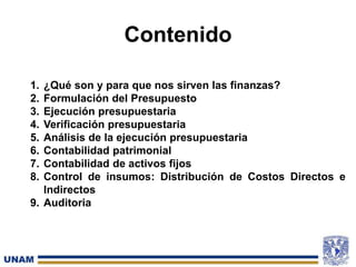 Contenido
1. ¿Qué son y para que nos sirven las finanzas?
2. Formulación del Presupuesto
3. Ejecución presupuestaria
4. Verificación presupuestaria
5. Análisis de la ejecución presupuestaria
6. Contabilidad patrimonial
7. Contabilidad de activos fijos
8. Control de insumos: Distribución de Costos Directos e
Indirectos
9. Auditoria
 