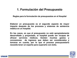 1. Formulación del Presupuesto
Reglas para la formulación de presupuestos en el Hospital
Elaborar un presupuesto es el segundo aspecto de mayor
impacto después de los procesos y sistemas de asistencia
médica en un hospital.
En los casos, en que el presupuesto no está apropiadamente
desarrollado y proyectado, el hospital puede ser incapaz de
ofrecer servicios médicos. Existen muchos gastos y
concesiones de ingresos que deben ser considerados y
tomarse en cuenta, por lo que el proceso presupuestario
necesita tener un experto para superarlo con éxito.
 