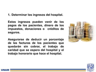 1. Determinar los ingresos del hospital.
Estos ingresos pueden venir de los
pagos de los pacientes, dinero de los
impuestos, donaciones o créditos de
seguros.
Asegurarse de deducir un porcentaje
de las facturas de los pacientes que
quedarán sin cobrar, el trabajo de
caridad que se espera del hospital y el
trabajo honorario que hace el hospital.
 
