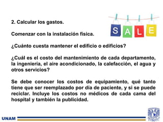 2. Calcular los gastos.
Comenzar con la instalación física.
¿Cuánto cuesta mantener el edificio o edificios?
¿Cuál es el costo del mantenimiento de cada departamento,
la ingeniería, el aire acondicionado, la calefacción, el agua y
otros servicios?
Se debe conocer los costos de equipamiento, qué tanto
tiene que ser reemplazado por día de paciente, y si se puede
reciclar. Incluye los costos no médicos de cada cama del
hospital y también la publicidad.
 