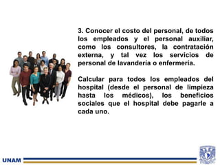 3. Conocer el costo del personal, de todos
los empleados y el personal auxiliar,
como los consultores, la contratación
externa, y tal vez los servicios de
personal de lavandería o enfermería.
Calcular para todos los empleados del
hospital (desde el personal de limpieza
hasta los médicos), los beneficios
sociales que el hospital debe pagarle a
cada uno.
 