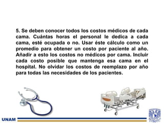 5. Se deben conocer todos los costos médicos de cada
cama. Cuántas horas el personal le dedica a cada
cama, esté ocupada o no. Usar éste cálculo como un
promedio para obtener un costo por paciente al año.
Añadir a esto los costos no médicos por cama. Incluir
cada costo posible que mantenga esa cama en el
hospital. No olvidar los costos de reemplazo por año
para todas las necesidades de los pacientes.
 