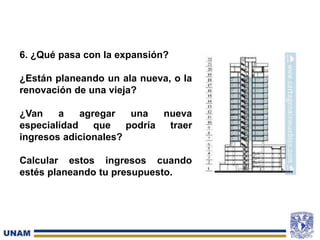 6. ¿Qué pasa con la expansión?
¿Están planeando un ala nueva, o la
renovación de una vieja?
¿Van a agregar una nueva
especialidad que podría traer
ingresos adicionales?
Calcular estos ingresos cuando
estés planeando tu presupuesto.
 