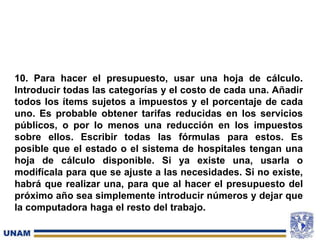 10. Para hacer el presupuesto, usar una hoja de cálculo.
Introducir todas las categorías y el costo de cada una. Añadir
todos los ítems sujetos a impuestos y el porcentaje de cada
uno. Es probable obtener tarifas reducidas en los servicios
públicos, o por lo menos una reducción en los impuestos
sobre ellos. Escribir todas las fórmulas para estos. Es
posible que el estado o el sistema de hospitales tengan una
hoja de cálculo disponible. Si ya existe una, usarla o
modifícala para que se ajuste a las necesidades. Si no existe,
habrá que realizar una, para que al hacer el presupuesto del
próximo año sea simplemente introducir números y dejar que
la computadora haga el resto del trabajo.
 