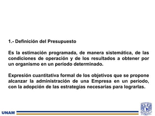 1.- Definición del Presupuesto
Es la estimación programada, de manera sistemática, de las
condiciones de operación y de los resultados a obtener por
un organismo en un período determinado.
Expresión cuantitativa formal de los objetivos que se propone
alcanzar la administración de una Empresa en un período,
con la adopción de las estrategias necesarias para lograrlas.
 