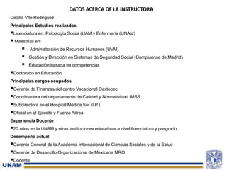 3
DATOS ACERCA DE LA INSTRUCTORA
Cecilia Vite Rodríguez
Principales Estudios realizados
Licenciatura en: Psicología Social (UAM y Enfermería (UNAM)
 Maestrías en:
 Administración de Recursos Humanos (UVM)
 Gestión y Dirección en Sistemas de Seguridad Social (Compluense de Madrid)
 Educación basada en competencias
Doctorado en Educación
Principales cargos ocupados
Gerente de Finanzas del centro Vacacional Oaxtepec
Coordinadora del departamento de Calidad y Normatividad IMSS
Subdirectora en el Hospital Médica Sur (I.P.)
Oficial en el Ejército y Fuerza Aérea
Experiencia Docente
20 años en la UNAM y otras instituciones educativas a nivel licenciatura y posgrado
Desempeño actual
Gerente General de la Academia Internacional de Ciencias Sociales y de la Salud
Gerente de Desarrollo Organizacional de Mexicana MRO
Docente
 