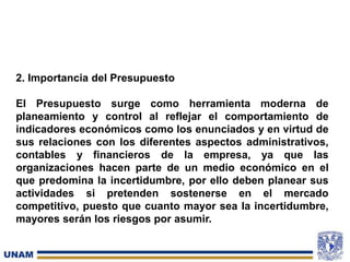 2. Importancia del Presupuesto
El Presupuesto surge como herramienta moderna de
planeamiento y control al reflejar el comportamiento de
indicadores económicos como los enunciados y en virtud de
sus relaciones con los diferentes aspectos administrativos,
contables y financieros de la empresa, ya que las
organizaciones hacen parte de un medio económico en el
que predomina la incertidumbre, por ello deben planear sus
actividades si pretenden sostenerse en el mercado
competitivo, puesto que cuanto mayor sea la incertidumbre,
mayores serán los riesgos por asumir.
 