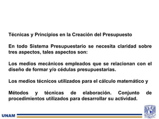Técnicas y Principios en la Creación del Presupuesto
En todo Sistema Presupuestario se necesita claridad sobre
tres aspectos, tales aspectos son:
Los medios mecánicos empleados que se relacionan con el
diseño de formar y/o cédulas presupuestarias.
Los medios técnicos utilizados para el cálculo matemático y
Métodos y técnicas de elaboración. Conjunto de
procedimientos utilizados para desarrollar su actividad.
 
