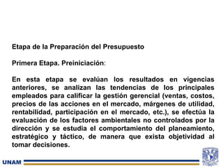 Etapa de la Preparación del Presupuesto
Primera Etapa. Preiniciación:
En esta etapa se evalúan los resultados en vigencias
anteriores, se analizan las tendencias de los principales
empleados para calificar la gestión gerencial (ventas, costos,
precios de las acciones en el mercado, márgenes de utilidad,
rentabilidad, participación en el mercado, etc.), se efectúa la
evaluación de los factores ambientales no controlados por la
dirección y se estudia el comportamiento del planeamiento,
estratégico y táctico, de manera que exista objetividad al
tomar decisiones.
 
