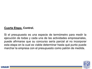 Cuarta Etapa. Control.
Si el presupuesto es una especie de termómetro para medir la
ejecución de todas y cada una de las actividades empresariales,
puede afirmarse que su concurso sería parcial al no incorporar
esta etapa en la cual es viable determinar hasta qué punto puede
marchar la empresa con el presupuesto como patrón de medida.
 