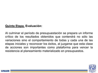 Quinta Etapa. Evaluación:
Al culminar el período de presupuestación se prepara un informe
crítico de los resultados obtenidos que contendrá no sólo las
variaciones sino el comportamiento de todas y cada una de las
etapas iniciales y reconocer los éxitos, al juzgarse que esta clase
de acciones son importantes como plataforma para vencer la
resistencia al planeamiento materializado en presupuestos.
 