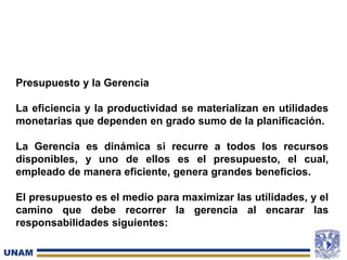 Presupuesto y la Gerencia
La eficiencia y la productividad se materializan en utilidades
monetarias que dependen en grado sumo de la planificación.
La Gerencia es dinámica si recurre a todos los recursos
disponibles, y uno de ellos es el presupuesto, el cual,
empleado de manera eficiente, genera grandes beneficios.
El presupuesto es el medio para maximizar las utilidades, y el
camino que debe recorrer la gerencia al encarar las
responsabilidades siguientes:
 